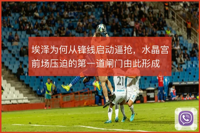 埃泽为何从锋线启动逼抢,水晶宫前场压迫的第一道闸门由此形成