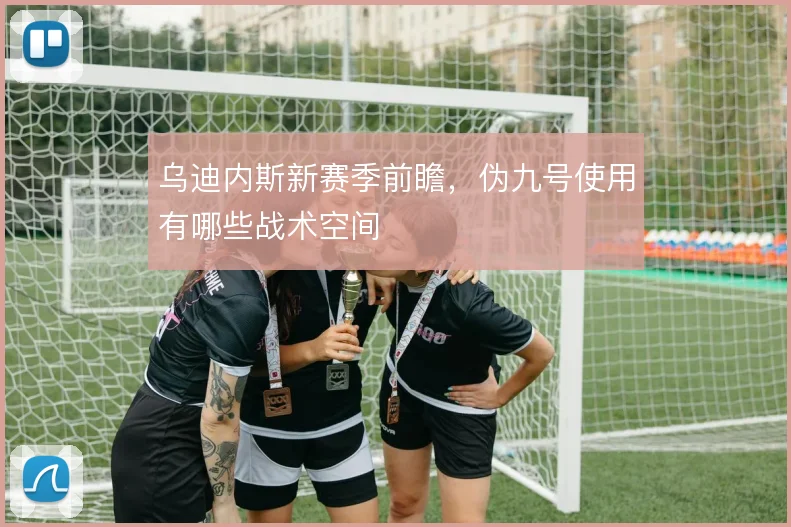 乌迪内斯新赛季前瞻，伪九号使用有哪些战术空间