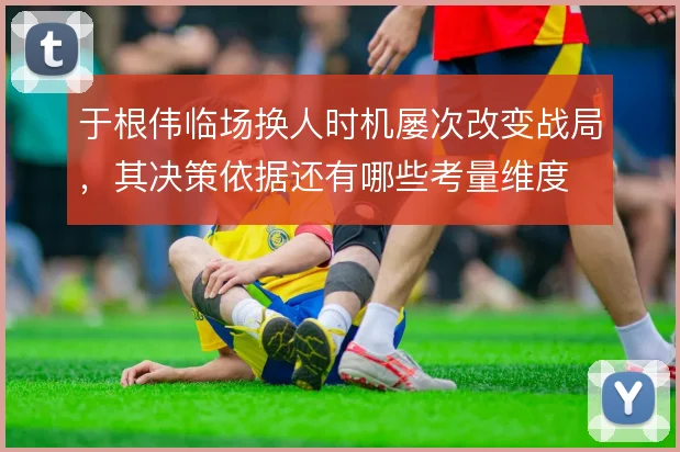 于根伟临场换人时机屡次改变战局，其决策依据还有哪些考量维度