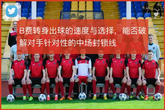B费转身出球的速度与选择,能否破解对手针对性的中场封锁线