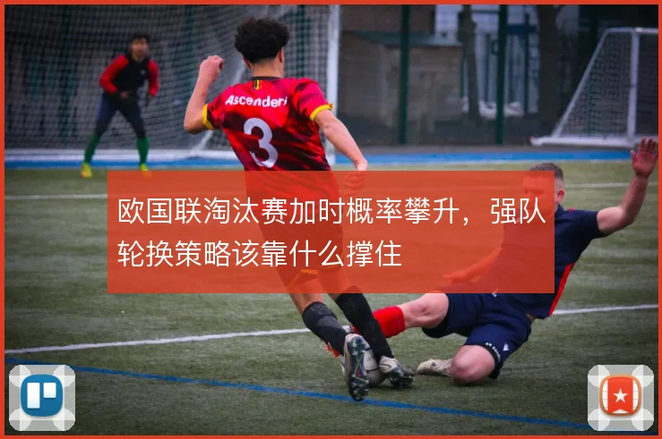 欧国联淘汰赛加时概率攀升，强队轮换策略该靠什么撑住