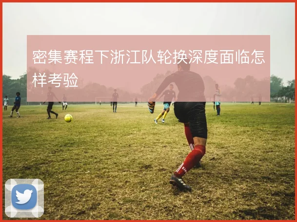 密集赛程下浙江队轮换深度面临怎样考验
