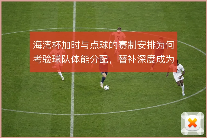 海湾杯加时与点球的赛制安排为何考验球队体能分配，替补深度成为胜负手