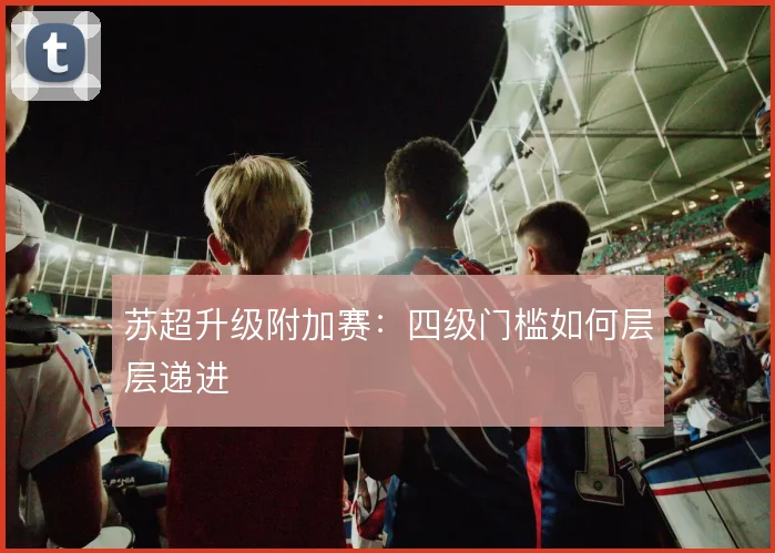 苏超升级附加赛:四级门槛如何层层递进