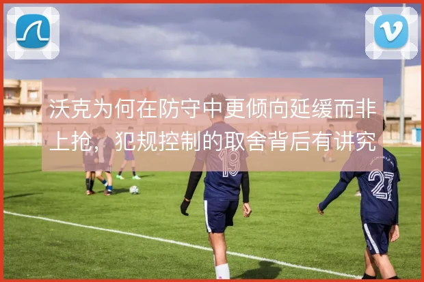 沃克为何在防守中更倾向延缓而非上抢,犯规控制的取舍背后有讲究