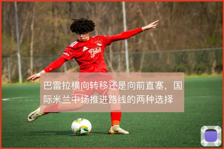 巴雷拉横向转移还是向前直塞,国际米兰中场推进路线的两种选择