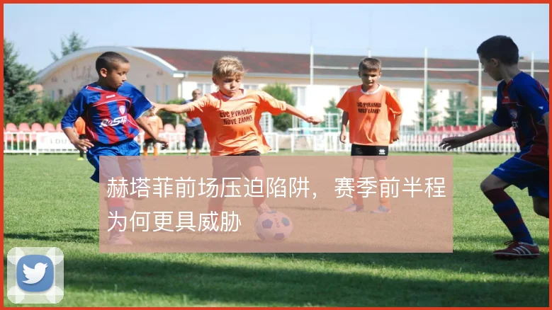 赫塔菲前场压迫陷阱,赛季前半程为何更具威胁