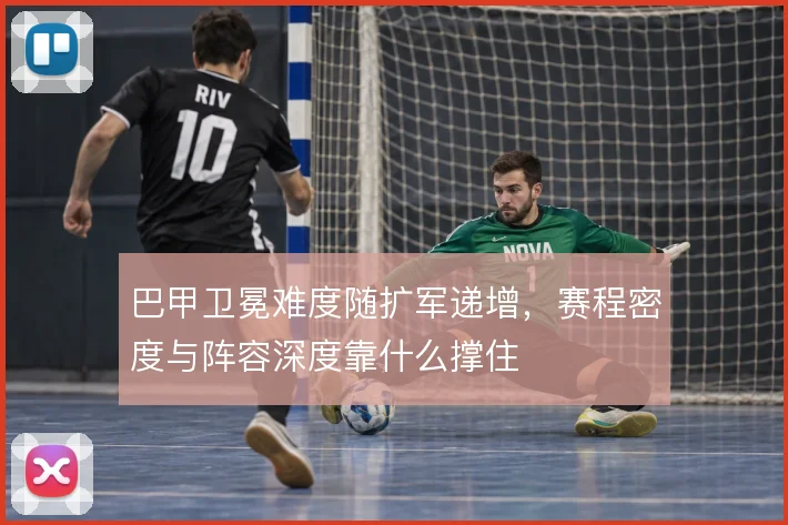 巴甲卫冕难度随扩军递增,赛程密度与阵容深度靠什么撑住