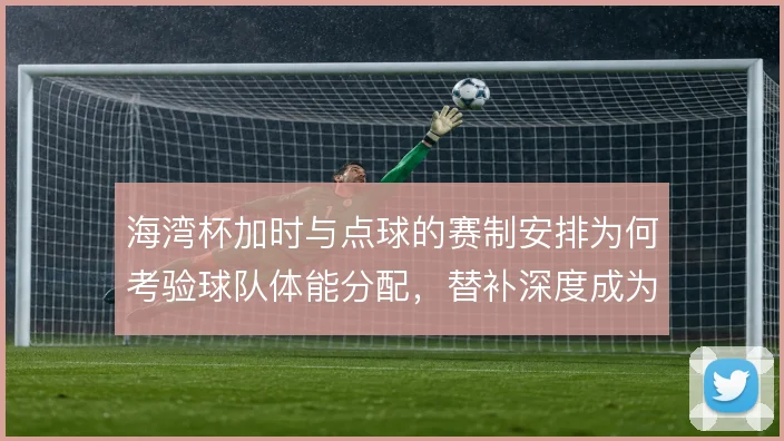 海湾杯加时与点球的赛制安排为何考验球队体能分配，替补深度成为胜负手
