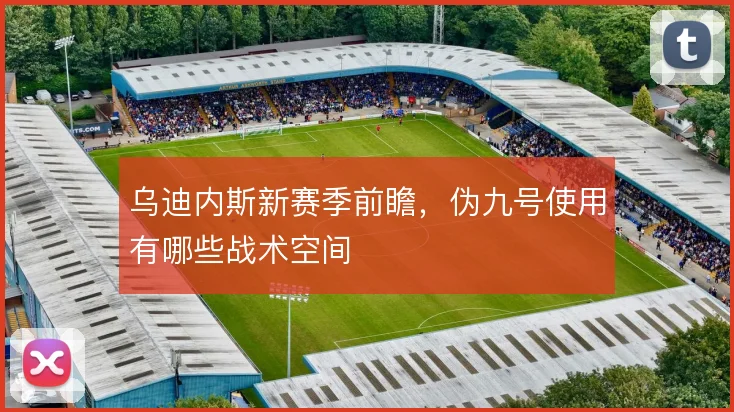 乌迪内斯新赛季前瞻，伪九号使用有哪些战术空间