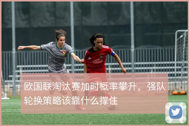 欧国联淘汰赛加时概率攀升，强队轮换策略该靠什么撑住