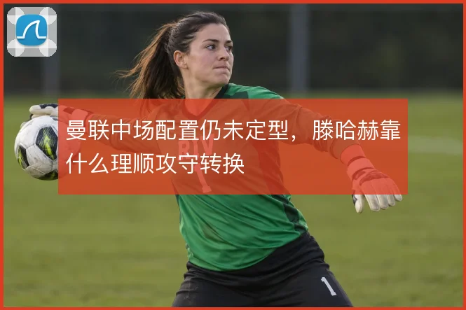 曼联中场配置仍未定型，滕哈赫靠什么理顺攻守转换