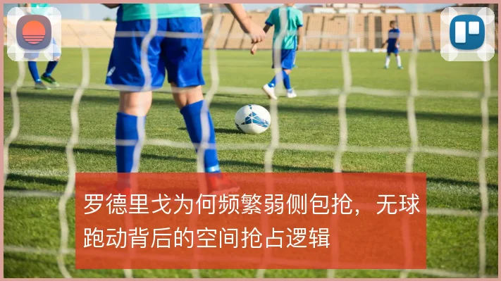 罗德里戈为何频繁弱侧包抢,无球跑动背后的空间抢占逻辑