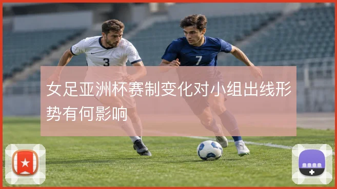 女足亚洲杯赛制变化对小组出线形势有何影响